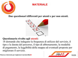MATERIALE



             Due questionari differenti per utenti e per non utenti.




    Questionario rivolto agli utenti:
    18 domande che indagano la frequenza di utilizzo del servizio, il
    tipo e la durata del percorso, il tipo di abbonamento, la modalità
    di pagamento, la leggibilità della mappa ed eventuali proposte per
    migliorare il servizio.
Ricerca e Intervento per migliorare il servizio BikeMi                 10/25
 