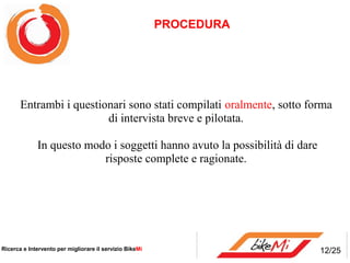 PROCEDURA




       Entrambi i questionari sono stati compilati oralmente, sotto forma
                         di intervista breve e pilotata.

             In questo modo i soggetti hanno avuto la possibilità di dare
                          risposte complete e ragionate.




Ricerca e Intervento per migliorare il servizio BikeMi                      12/25
 