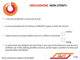 DISCUSSIONE -NON UTENTI-



 • il servizio di BikeMi è conosciuto da tutti


 • la causa principale del non utilizzo di BikeMi è legata ai limiti del servizio

                                                                             traffico
 • molte persone non amano affatto muoversi a Milano in bicicletta


                                                                             smog
 • le motivazioni che spingono gli intervistati a non usare la bicicletta non sono dovute a
   problemi che il bike sharing potrebbe risolvere, perché legate a problemi di natura più
   generale della città Milano


Ricerca e Intervento per migliorare il servizio BikeMi                                  17/25
 