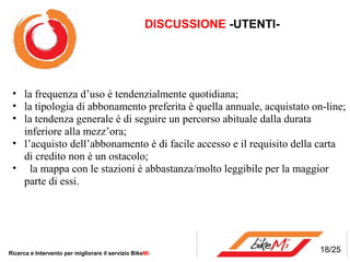 DISCUSSIONE -UTENTI-




 • la frequenza d’uso è tendenzialmente quotidiana;
 • la tipologia di abbonamento preferita è quella annuale, acquistato on-line;
 • la tendenza generale è di seguire un percorso abituale dalla durata
   inferiore alla mezz’ora;
 • l’acquisto dell’abbonamento è di facile accesso e il requisito della carta
   di credito non è un ostacolo;
 • la mappa con le stazioni è abbastanza/molto leggibile per la maggior
   parte di essi.




Ricerca e Intervento per migliorare il servizio BikeMi                     18/25
 