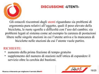 DISCUSSIONE -UTENTI-



       Gli ostacoli riscontrati dagli utenti riguardano sia problemi di
       ergonomia pura relativi all’oggetto, quali il peso elevato della
      bicicletta, le ruote sgonfie e difficoltà con l’uso del cambio; sia
   problemi legati al sistema come ad esempio la carenza di postazioni
    libere nelle singole stazioni in cui l’utente arriva e la mancanza di
            biciclette nelle stazioni da cui l’utente vuole partire.

 RICHIESTE:
  • aumento della prima frazione di tempo gratuito
  • supplemento del numero di stazioni nell’ottica di espandere il
    servizio oltre la cerchia dei bastioni.


Ricerca e Intervento per migliorare il servizio BikeMi                     19/25
 