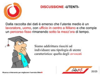 DISCUSSIONE -UTENTI-




    Dalla raccolta dei dati è emerso che l’utente medio è un
    lavoratore, uomo, con ufficio in centro a Milano e che compie
    un percorso fisso rimanendo sotto la mezz’ora di tempo.



                                           Siamo addirittura riusciti ad
                                           individuare una tipologia di utente
                                           caratteristica: quella degli avvocati




Ricerca e Intervento per migliorare il servizio BikeMi                             20/25
 