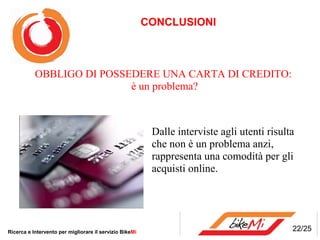 CONCLUSIONI



           OBBLIGO DI POSSEDERE UNA CARTA DI CREDITO:
                           è un problema?



                                                          Dalle interviste agli utenti risulta
                                                          che non è un problema anzi,
                                                          rappresenta una comodità per gli
                                                          acquisti online.




Ricerca e Intervento per migliorare il servizio BikeMi                                       22/25
 