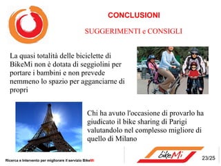 CONCLUSIONI

                                                SUGGERIMENTI e CONSIGLI


  La quasi totalità delle biciclette di
  BikeMi non è dotata di seggiolini per
  portare i bambini e non prevede
  nemmeno lo spazio per agganciarne di
  propri


                                                 Chi ha avuto l'occasione di provarlo ha
                                                 giudicato il bike sharing di Parigi
                                                 valutandolo nel complesso migliore di
                                                 quello di Milano

Ricerca e Intervento per migliorare il servizio BikeMi                                 23/25
 