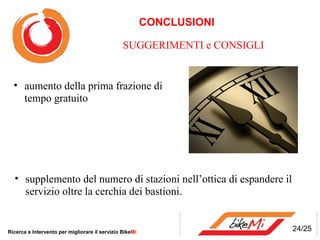 CONCLUSIONI

                                                SUGGERIMENTI e CONSIGLI


  • aumento della prima frazione di
    tempo gratuito




  • supplemento del numero di stazioni nell’ottica di espandere il
    servizio oltre la cerchia dei bastioni.


Ricerca e Intervento per migliorare il servizio BikeMi                    24/25
 