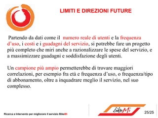 LIMITI E DIREZIONI FUTURE




  Partendo da dati come il numero reale di utenti e la frequenza
  d’uso, i costi e i guadagni del servizio, si potrebbe fare un progetto
  più completo che miri anche a razionalizzare le spese del servizio, e
  a massimizzare guadagni e soddisfazione degli utenti.

  Un campione più ampio permetterebbe di trovare maggiori
  correlazioni, per esempio fra età e frequenza d’uso, o frequenza/tipo
  di abbonamento, oltre a inquadrare meglio il servizio, nel suo
  complesso.




Ricerca e Intervento per migliorare il servizio BikeMi                     25/25
 