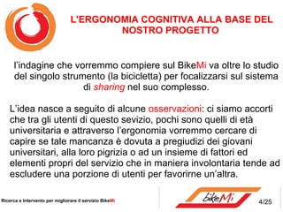 L'ERGONOMIA COGNITIVA ALLA BASE DEL
                                        NOSTRO PROGETTO


      l’indagine che vorremmo compiere sul BikeMi va oltre lo studio
      del singolo strumento (la bicicletta) per focalizzarsi sul sistema
                       di sharing nel suo complesso.

    L’idea nasce a seguito di alcune osservazioni: ci siamo accorti
    che tra gli utenti di questo sevizio, pochi sono quelli di età
    universitaria e attraverso l’ergonomia vorremmo cercare di
    capire se tale mancanza è dovuta a pregiudizi dei giovani
    universitari, alla loro pigrizia o ad un insieme di fattori ed
    elementi propri del servizio che in maniera involontaria tende ad
    escludere una porzione di utenti per favorirne un’altra.

Ricerca e Intervento per migliorare il servizio BikeMi             4/25
 