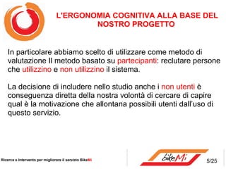 L'ERGONOMIA COGNITIVA ALLA BASE DEL
                                        NOSTRO PROGETTO


    In particolare abbiamo scelto di utilizzare come metodo di
    valutazione Il metodo basato su partecipanti: reclutare persone
    che utilizzino e non utilizzino il sistema.

    La decisione di includere nello studio anche i non utenti è
    conseguenza diretta della nostra volontà di cercare di capire
    qual è la motivazione che allontana possibili utenti dall’uso di
    questo servizio.




Ricerca e Intervento per migliorare il servizio BikeMi           5/25
 