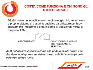 COS'E', COME FUNZIONA E CHI SONO GLI
                                             UTENTI TARGET


          BikeMi non è un semplice servizio di noleggio bici, ma un vero
          e proprio sistema di trasporto pubblico da utilizzare per brevi
          spostamenti (massimo 2 ore), insieme ai tradizionali mezzi di
          trasporto ATM.


                         ABBONAMENTO                     CONOSCERE LE NORME
                                                         CHE REGOLANO IL
                                                         SERVIZIO

        ATM pubblicizza il servizio come alla portata di tutti coloro che
        desiderano integrare i servizi dei mezzi pubblici con un piccolo
        percorso su due ruote.

Ricerca e Intervento per migliorare il servizio BikeMi                        6/25
 
