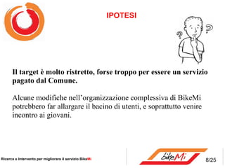 IPOTESI




      Il target è molto ristretto, forse troppo per essere un servizio 
      pagato dal Comune. 

      Alcune modifiche nell’organizzazione complessiva di BikeMi
      potrebbero far allargare il bacino di utenti, e soprattutto venire
      incontro ai giovani.




Ricerca e Intervento per migliorare il servizio BikeMi                     8/25
 