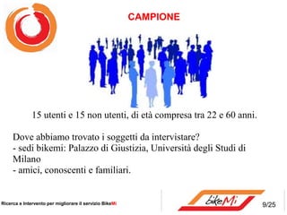 CAMPIONE




              15 utenti e 15 non utenti, di età compresa tra 22 e 60 anni.

     Dove abbiamo trovato i soggetti da intervistare?
     - sedi bikemi: Palazzo di Giustizia, Università degli Studi di
     Milano
     - amici, conoscenti e familiari.


Ricerca e Intervento per migliorare il servizio BikeMi                       9/25
 