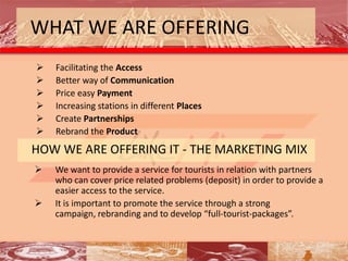 WHAT WE ARE OFFERING
   Facilitating the Access
   Better way of Communication
   Price easy Payment
   Increasing stations in different Places
   Create Partnerships
   Rebrand the Product
HOW WE ARE OFFERING IT - THE MARKETING MIX
   We want to provide a service for tourists in relation with partners
    who can cover price related problems (deposit) in order to provide a
    easier access to the service.
   It is important to promote the service through a strong
    campaign, rebranding and to develop “full-tourist-packages”.
 