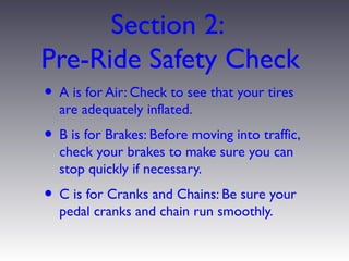 Section 2:
Pre-Ride Safety Check
• A is for Air: Check to see that your tires
  are adequately inflated.
• B is for Brakes: Before moving into traffic,
  check your brakes to make sure you can
  stop quickly if necessary.
• C is for Cranks and Chains: Be sure your
  pedal cranks and chain run smoothly.
 