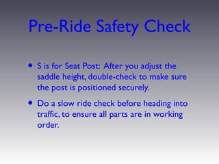 Pre-Ride Safety Check

• S is for Seat Post: After you adjust the
  saddle height, double-check to make sure
  the post is positioned securely.
• Do a slow ride check before heading into
  traffic, to ensure all parts are in working
  order.
 