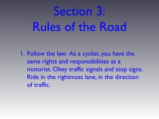 Section 3:
    Rules of the Road
1. Follow the law: As a cyclist, you have the
   same rights and responsibilities as a
   motorist. Obey traffic signals and stop signs.
   Ride in the rightmost lane, in the direction
   of traffic.
 