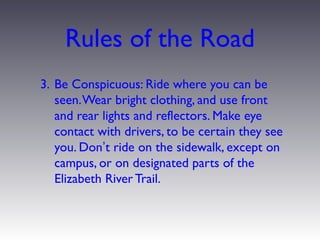 Rules of the Road
3. Be Conspicuous: Ride where you can be
   seen. Wear bright clothing, and use front
   and rear lights and reflectors. Make eye
   contact with drivers, to be certain they see
   you. Don’t ride on the sidewalk, except on
   campus, or on designated parts of the
   Elizabeth River Trail.
 