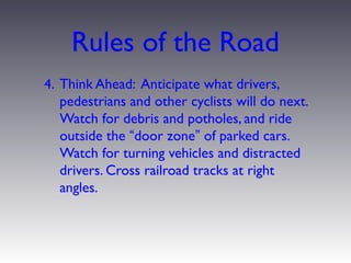 Rules of the Road
4. Think Ahead: Anticipate what drivers,
   pedestrians and other cyclists will do next.
   Watch for debris and potholes, and ride
   outside the “door zone” of parked cars.
   Watch for turning vehicles and distracted
   drivers. Cross railroad tracks at right
   angles.
 