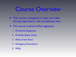 Course Overview
•   This course is designed to make your bike
    sharing experience a safe and pleasant one.
•   The course consists of five segments:
    1. Protective Equipment
    2. Pre-Ride Safety Check
    3. Rules of the Road
    4. Emergency Procedures
    5. FAQs
 