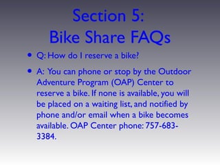 Section 5:
     Bike Share FAQs
• Q: How do I reserve a bike?
• A: You can phone or stop by the Outdoor
  Adventure Program (OAP) Center to
  reserve a bike. If none is available, you will
  be placed on a waiting list, and notified by
  phone and/or email when a bike becomes
  available. OAP Center phone: 757-683-
  3384.
 