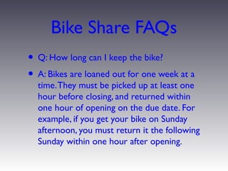 Bike Share FAQs
• Q: How long can I keep the bike?
• A: Bikes are loaned out for one week at a
  time. They must be picked up at least one
  hour before closing, and returned within
  one hour of opening on the due date. For
  example, if you get your bike on Sunday
  afternoon, you must return it the following
  Sunday within one hour after opening.
 