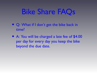 Bike Share FAQs
• Q: What if I don’t get the bike back in
  time?
• A: You will be charged a late fee of $4.00
  per day for every day you keep the bike
  beyond the due date.
 