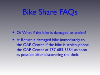 Bike Share FAQs

• Q: What if the bike is damaged or stolen?
• A: Return a damaged bike immediately to
  the OAP Center. If the bike is stolen, phone
  the OAP Center at 757-683-3384, as soon
  as possible after discovering the theft.
 