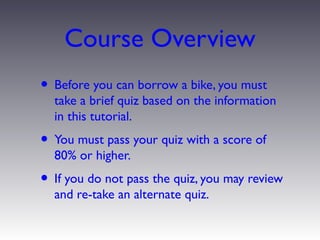 Course Overview
• Before you can borrow a bike, you must
  take a brief quiz based on the information
  in this tutorial.
• You must pass your quiz with a score of
  80% or higher.
• If you do not pass the quiz, you may review
  and re-take an alternate quiz.
 