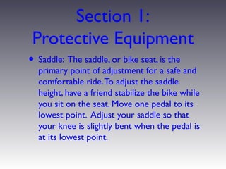 Section 1:
 Protective Equipment
• Saddle: The saddle, or bike seat, is the
  primary point of adjustment for a safe and
  comfortable ride. To adjust the saddle
  height, have a friend stabilize the bike while
  you sit on the seat. Move one pedal to its
  lowest point. Adjust your saddle so that
  your knee is slightly bent when the pedal is
  at its lowest point.
 