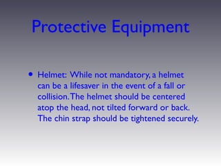 Protective Equipment

• Helmet: While not mandatory, a helmet
  can be a lifesaver in the event of a fall or
  collision. The helmet should be centered
  atop the head, not tilted forward or back.
  The chin strap should be tightened securely.
 
