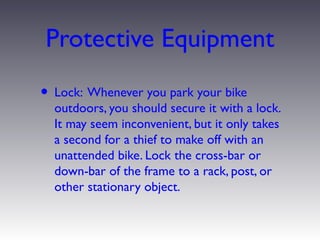 Protective Equipment
• Lock: Whenever you park your bike
  outdoors, you should secure it with a lock.
  It may seem inconvenient, but it only takes
  a second for a thief to make off with an
  unattended bike. Lock the cross-bar or
  down-bar of the frame to a rack, post, or
  other stationary object.
 