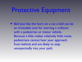 Protective Equipment
• Bell: Just like the horn on a car, a bell can be
  an invaluable tool for averting a collision
  with a pedestrian or motor vehicle.
  Because a bike makes relatively little noise,
  pedestrians cannot hear your approach
  from behind, and are likely to step
  unexpectedly into your path.
 