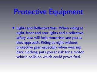 Protective Equipment
• Lights and Reflective Vest: When riding at
  night, front and rear lights and a reflective
  safety vest will help motorists see you as
  they approach. Riding at night without
  protective gear, especially when wearing
  dark clothing, puts you at risk for a motor
  vehicle collision which could prove fatal.
 