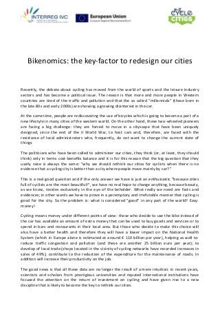 z
Bikenomics: the key-factor to redesign our cities
Recently, the debate about cycling has moved from the world of sports and the leisure industry
sectors and has become a political issue. The reason is that more and more people in Western
countries are tired of the traffic and pollution and that the so called “millennials” (those born in
the late 80s and early 2000s) are showing a growing disinterest in the car.
At the same time, people are rediscovering the use of bicycles which is going to become a part of a
new lifestyle in many cities of the western world. On the other hand, these two-wheeled pioneers
are facing a big challenge: they are forced to move in a cityscape that have been uniquely
designed, since the end of the II World War, to host cars and, therefore, are faced with the
resistance of local administrators who, frequently, do not want to change the current state of
things.
The politicians who have been called to administer our cities, they think (or, at least, they should
think) only in terms cost-benefits balance and it is for this reason that the big question that they
usally raise is always the same: "why we should rethink our cities for cyclists when there is no
evidence that a cycling city is better than a city where people move mainly by car? "
This is a real good question and if the only answer we have is just an enthusiastic "because cities
full of cyclists are the most beautiful!", we have no real hope to change anything, because beauty,
as we know, resides exclusively in the eye of the beholder. What really we need are facts and
evidences; in other words we have to prove in a peremptory and irrefutable manner that cycling is
good for the city. So the problem is: what is considered "good" in any part of the world? Easy:
money!
Cycling means money under different points of view: those who decide to use the bike instead of
the car has available an amount of extra money that can be used to buy goods and services or to
spend in bars and restaurants in their local area. But those who decide to make this choice will
also have a better health and therefore they will have a lower impact on the National Health
System (which in Europe alone is estimated at around € 110 billion per year), helping as well to:
reduce traffic congestion and pollution (and these are another 25 billion euro per year); to
develop of local trade (shops located in the vicinity of cycling networks have recorded increases in
sales of 49%); contribute to the reduction of the expenditure for the maintenance of roads. In
addition will increase their productivity on the job.
The good news is that all these data are no longer the result of a mere intuition: in recent years,
scientists and scholars from prestigious universities and reputed international institutions have
focused the attention on the return of investment on cycling and have given rise to a new
discipline that is likely to become the key to rethink our cities.
 