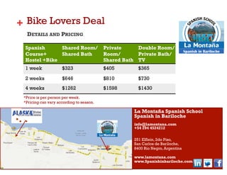 + Bike Lovers Deal
  DETAILS AND PRICING

 Spanish      Shared Room/                Private     Double Room/
                                                                                Spanish in Bariloche
 Course+      Shared Bath                 Room/       Private Bath/
 Hostel +Bike                             Shared Bath TV
 1 week              $323                 $405        $365

 2 weeks             $646                 $810        $730
 4 weeks             $1262                $1598       $1430
 *Price is per person per week.
 *Pricing can vary according to season.

                                                    La Montaña Spanish School
                                                    Spanish in Bariloche
                                                    info@lamontana.com
                                                    +54 294 4524212

                                                    251 Elflein, 2do Piso,
                                                    San Carlos de Bariloche,
                                                    8400 Rio Negro, Argentina

                                                    www.lamontana.com
                                                    www.Spanishinbariloche.com
 