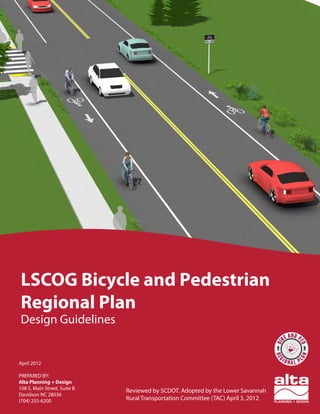 LOWER SAVANNAH COUNCIL OF GOVERNMENTS | SOUTH CAROLINA
LSCOG Bicycle and Pedestrian
Regional Plan
Design Guidelines
April 2012
PREPARED BY:
Alta Planning + Design
108 S. Main Street, Suite B
Davidson NC 28036
(704) 255-6200
Reviewed by SCDOT. Adopted by the Lower Savannah
Rural Transportation Committee (TAC) April 3, 2012
 