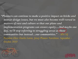 “Planners can continue to make a positive impact on bricks and
mortar design issues, but we must also become well-versed in
matters of race and culture so that our plans and
implementation programs can ensure equity…And maybe one
day, we’ll stop referring to struggling areas as those
communities but instead…our communities.” – APA-NJ
President-Elect Charles Latini, Jersey Planner Newsletter, September –
October 2010
 