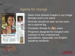 • Need more diverse images in our image
libraries and in our plans
• Diversity should be seen as the norm,
not a special tag
• Complete Streets for ALL users
• Programs designed for inclusion and
outreach to the underserved
populations, especially non-English
speaking residents
 