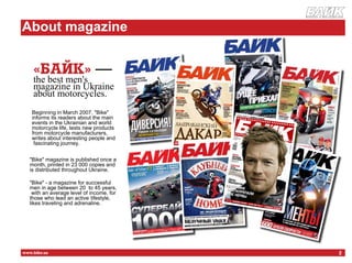 журнал о мотоцикла х




      About magazine
НЖУ
          «Байк» —
          the best men's
          magazine in Ukraine
          about motorcycles.
          Beginning in March 2007, "Bike"
          informs its readers about the main
          events in the Ukrainian and world
          motorcycle life, tests new products
          from motorcycle manufacturers,
          writes about interesting people and
           fascinating journey.


         "Bike" magazine is published once a
         month, printed in 23 000 copies and
         is distributed throughout Ukraine.

         "Bike" - a magazine for successful
         men in age between 20 to 45 years,
          with an average level of income, for
         those who lead an active lifestyle,
         likes traveling and adrenaline.




      www.bike.ua                                                 2
 