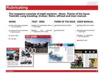 журнал о мотоцикла х




        Rubricating
    Р




           The magazine consists of eight sections - News, Theme of the Issue,
           Testride, Long traveling, Cruiser, Retro, offroad and User manual.

           NEWS                               TEST - RIDE                            THEME OF THE ISSUE USER MANUAL
                 new motorcycles, equipment        single and comparative tests of   interesting feature articles   Catalog offers from salons
                  and accessories                   motorcycles

                 reports and announcements         photos      and        personal    exciting travel               maintenance and tuning of
                                              но
                 of sports events                   impressions of the bikes                                         motorcycle

                 sports news                                                                                        reviews of equipment
                                                                                                                     and accessories
                 interview
            ст
                                                                                                                    weekend route




        www.bike.ua                                                                                                                                6
о
 