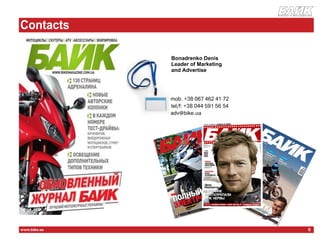 журнал о мотоцикла х




    Contacts
К
                  Bonadrenko Denis
                  Leader of Marketing
                  and Advertise

                  Publishing House
                  "Print Media", "BIKE" magazine
                  Kiev, st. Khokhlovyh Families 15, office 228
                  mob. +38 067 462 41 72
                  tel/f: +38 044 591 56 54
                  adv@bike.ua




    www.bike.ua                                                                   9
 