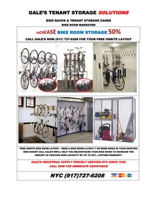 GALE’S TENANT STORAGE SOLUTIONS
                   BIKE RACKS & TENANT STORAGE CAGES
                               BIKE ROOM MAKEOVER


            INCREA    SE BIKE ROOM STORAGE 50%
    CALL GALE’S NOW (917) 727-6208 FOR YOUR FREE ONSITE LAYOUT




FREE ONSITE BIKE ROOM LAYOUT – NEED A BIKE ROOM LAYOUT ? OR MORE BIKES IN YOUR EXISTING
  BIKE ROOM? CALL GALE’S WE’LL HELP YOU RECONFIGURE YOUR BIKE ROOM TO INCREASE THE
           AMOUNT OF EXISTING BIKE CAPACITY BY UP TO 50%. LIFETIME WARRANTY


        GALE’S INDUSTRIAL SUPPLY PROUDLY SERVING NYC SINCE 1938.
                     CALL NOW FOR IMMEDIATE ASSISTANCE


                      NYC (917)727-6208
 