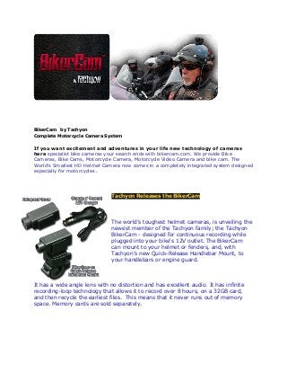 BikerCam by Tachyon
Complete Motorcycle Camera System
If you want excitement and adventures in your life new technology of cameras
here specialist bike cameras your search ends with bikercam.com. We provide Bike
Cameras, Bike Cams, Motorcycle Camera, Motorcycle Video Camera and bike cam. The
World's Smallest HD Helmet Camera now comes in a completely integrated system designed
especially for motorcycles.
Tachyon Releases the BikerCam
The world’s toughest helmet cameras, is unveiling the
newest member of the Tachyon family; the Tachyon
BikerCam - designed for continuous recording while
plugged into your bike's 12V outlet. The BikerCam
can mount to your helmet or fenders, and, with
Tachyon’s new Quick-Release Handlebar Mount, to
your handlebars or engine guard.
It has a wide angle lens with no distortion and has excellent audio. It has infinite
recording-loop technology that allows it to record over 8 hours, on a 32GB card,
and then recycle the earliest files. This means that it never runs out of memory
space. Memory cards are sold separately.
 