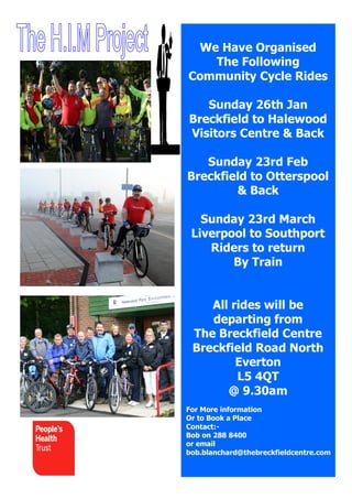 We Have Organised
The Following
Community Cycle Rides
Sunday 26th Jan
Breckfield to Halewood
Visitors Centre & Back
Sunday 23rd Feb
Breckfield to Otterspool
& Back
Sunday 23rd March
Liverpool to Southport
Riders to return
By Train
All rides will be
departing from
The Breckfield Centre
Breckfield Road North
Everton
L5 4QT
@ 9.30am
For More information
Or to Book a Place
Contact:Bob on 288 8400
or email
bob.blanchard@thebreckfieldcentre.com

 