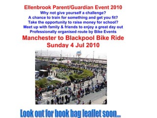 Ellenbrook Parent/Guardian Event 2010 Why not give yourself a challenge? A chance to train for something and get you fit? Take the opportunity to raise money for school? Meet up with family & friends to enjoy a great day out Professionally organised route by Bike Events Manchester to Blackpool Bike Ride Sunday 4 Jul 2010 Look out for book bag leaflet soon... 