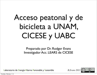 Acceso peatonal y de
                            bicicleta a UNAM,
                             CICESE y UABC
                               Preparado por Dr. Rodger Evans
                             Investigador Acc. LEARS de CICESE




     Laboratorio de Energía Alterna Renovable y Sostenible   R.Evans 2013
Thursday, February 7, 13
 