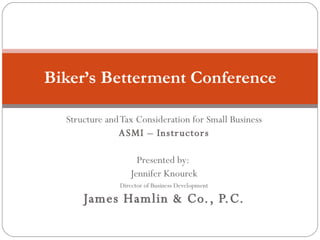 Structure and Tax Consideration for Small Business ASMI – Instructors Presented by:  Jennifer Knourek Director of Business Development James Hamlin & Co., P.C. Biker’s Betterment Conference 