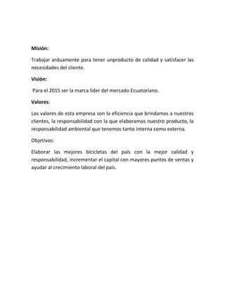 Misión:
Trabajar arduamente para tener unproducto de calidad y satisfacer las
necesidades del cliente.
Visión:
Para el 2015 ser la marca líder del mercado Ecuatoriano.
Valores:
Los valores de esta empresa son la eficiencia que brindamos a nuestros
clientes, la responsabilidad con la que elaboramos nuestro producto, la
responsabilidad ambiental que tenemos tanto interna como externa.
Objetivos:
Elaborar las mejores bicicletas del país con la mejor calidad y
responsabilidad, incrementar el capital con mayores puntos de ventas y
ayudar al crecimiento laboral del país.
 