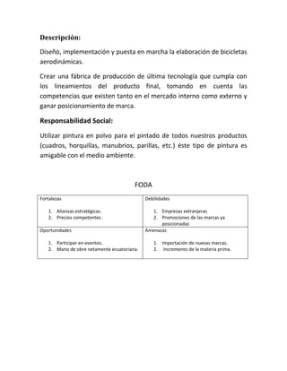 Descripción:
Diseño, implementación y puesta en marcha la elaboración de bicicletas
aerodinámicas.
Crear una fábrica de producción de última tecnología que cumpla con
los lineamientos del producto final, tomando en cuenta las
competencias que existen tanto en el mercado interno como externo y
ganar posicionamiento de marca.
Responsabilidad Social:
Utilizar pintura en polvo para el pintado de todos nuestros productos
(cuadros, horquillas, manubrios, parillas, etc.) éste tipo de pintura es
amigable con el medio ambiente.
FODA
Fortalezas
1. Alianzas estratégicas.
2. Precios competentes.
Debilidades
1. Empresas extranjeras
2. Promociones de las marcas ya
posicionadas
Oportunidades
1. Participar en eventos.
2. Mano de obre netamente ecuatoriana.
Amenazas
1. Importación de nuevas marcas.
2. Incremento de la materia prima.
 