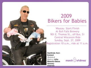 2009
Bikers for Babies
        Wausau Start/Finish
        At Bull Falls Brewery
   901 E. Thomas St., off Bus. 51
       Central Wisconsin Ride
       Sunday, Sept. 27, 2009
Registration 10 a.m., ride at 11 a.m.


De Snid r, fro
   e      e    m
theb nd
     a
Tw is te d
Sis te r, isthe
Bike fo Ba ie
     rs r b s
Ho ra
   no ry
Cha a
    irm n
 