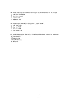 38. When Jacky says my art tutor encouraged me, he means that his art teacher
 A. gave him confidence
 B gave him courage
 C. advised him
 D. rewarded him

39. When do you think Jacky will pursue a career in art?
 A. after his UPSR
 B. after his PMR
 C. after his SPM
 D. after his STPM

40. What course do you think Jacky will take up if he wants to fulfil his ambition?
A. Accountancy
B. Engineering
C Fine Art Studies
D. Medicine




                                               12
 